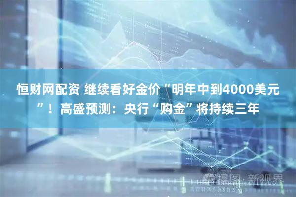 恒财网配资 继续看好金价“明年中到4000美元”！高盛预测：央行“购金”将持续三年