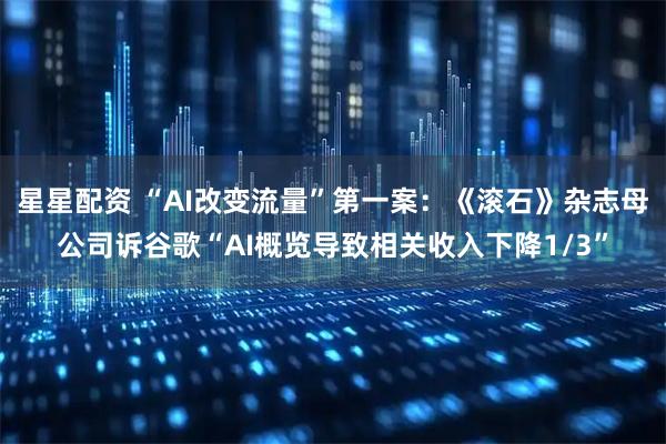 星星配资 “AI改变流量”第一案：《滚石》杂志母公司诉谷歌“AI概览导致相关收入下降1/3”