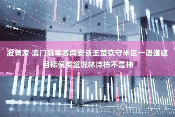 股管家 澳门冠军赛闫安谈王楚钦守半区一语道破目标侯英超说林诗栋不是神