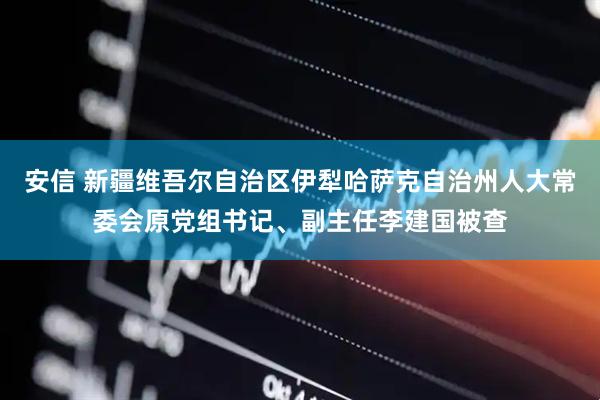 安信 新疆维吾尔自治区伊犁哈萨克自治州人大常委会原党组书记、副主任李建国被查
