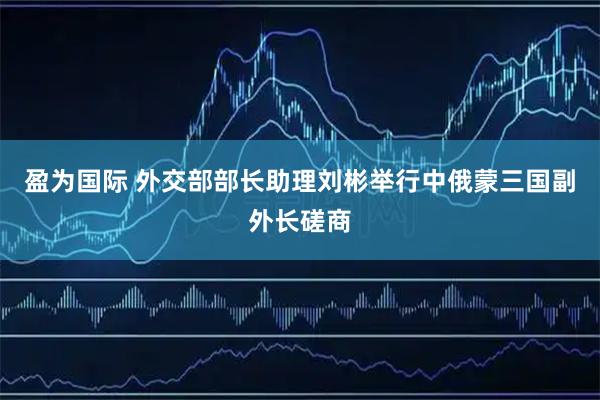 盈为国际 外交部部长助理刘彬举行中俄蒙三国副外长磋商