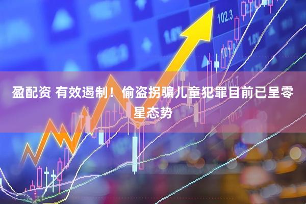 盈配资 有效遏制！偷盗拐骗儿童犯罪目前已呈零星态势