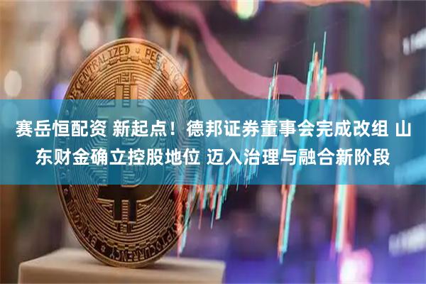 赛岳恒配资 新起点！德邦证券董事会完成改组 山东财金确立控股地位 迈入治理与融合新阶段