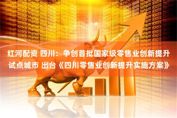 红河配资 四川：争创首批国家级零售业创新提升试点城市 出台《四川零售业创新提升实施方案》