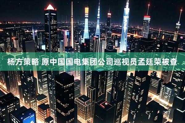 杨方策略 原中国国电集团公司巡视员孟廷荣被查
