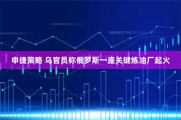 申捷策略 乌官员称俄罗斯一座关键炼油厂起火