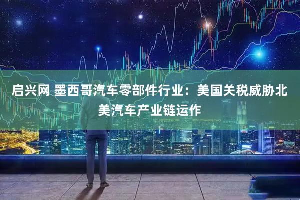 启兴网 墨西哥汽车零部件行业：美国关税威胁北美汽车产业链运作