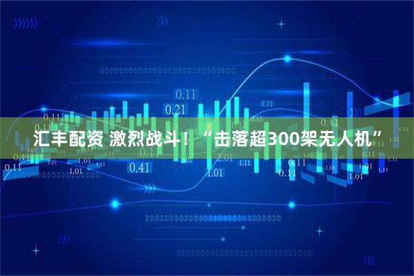 汇丰配资 激烈战斗！“击落超300架无人机”