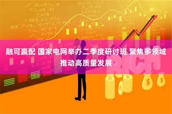 融可赢配 国家电网举办二季度研讨班 聚焦多领域推动高质量发展