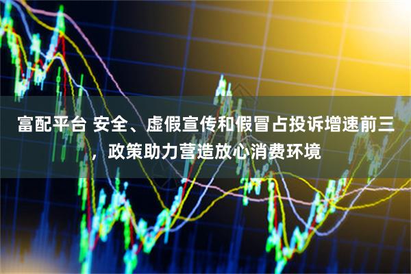 富配平台 安全、虚假宣传和假冒占投诉增速前三，政策助力营造放心消费环境