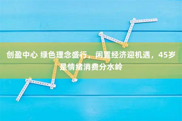 创盈中心 绿色理念盛行，闲置经济迎机遇，45岁是情绪消费分水岭