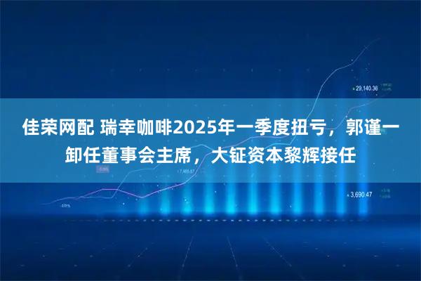 佳荣网配 瑞幸咖啡2025年一季度扭亏，郭谨一卸任董事会主席，大钲资本黎辉接任