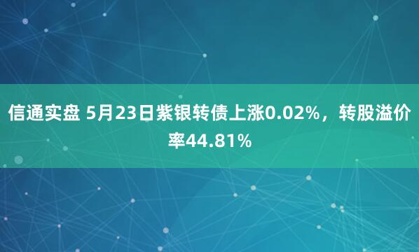 信通实盘 5月23日紫银转债上涨0.02%，转股溢价率44.81%