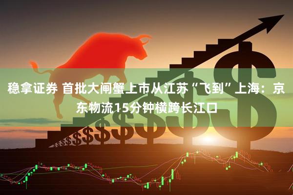 稳拿证券 首批大闸蟹上市从江苏“飞到”上海：京东物流15分钟横跨长江口