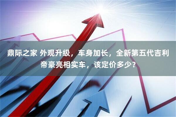 鼎际之家 外观升级，车身加长，全新第五代吉利帝豪亮相实车，该定价多少？
