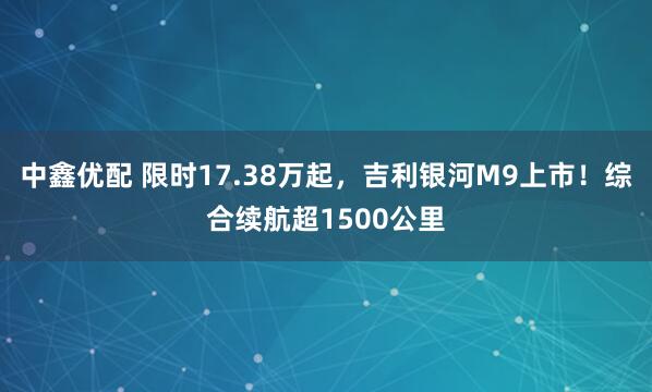 中鑫优配 限时17.38万起，吉利银河M9上市！综合续航超1500公里