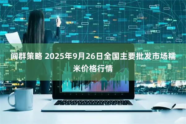 间群策略 2025年9月26日全国主要批发市场糯米价格行情