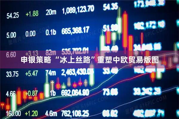 申银策略 “冰上丝路”重塑中欧贸易版图