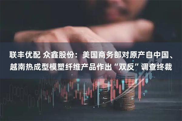 联丰优配 众鑫股份：美国商务部对原产自中国、越南热成型模塑纤维产品作出“双反”调查终裁