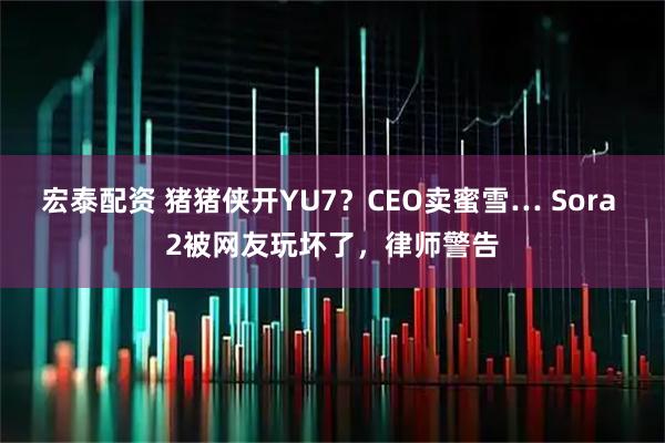 宏泰配资 猪猪侠开YU7？CEO卖蜜雪… Sora 2被网友玩坏了，律师警告