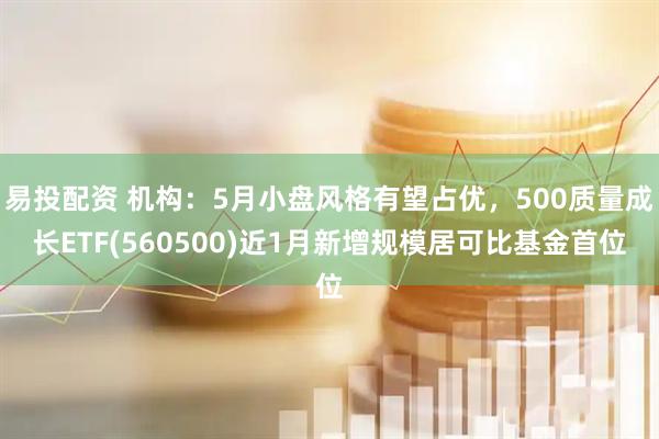 易投配资 机构：5月小盘风格有望占优，500质量成长ETF(560500)近1月新增规模居可比基金首位