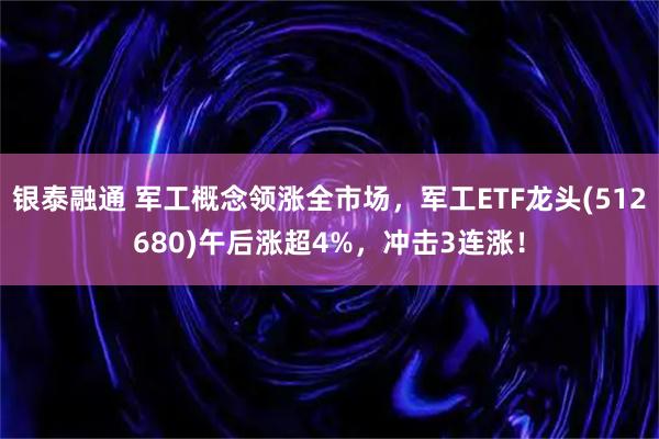 银泰融通 军工概念领涨全市场，军工ETF龙头(512680)午后涨超4%，冲击3连涨！