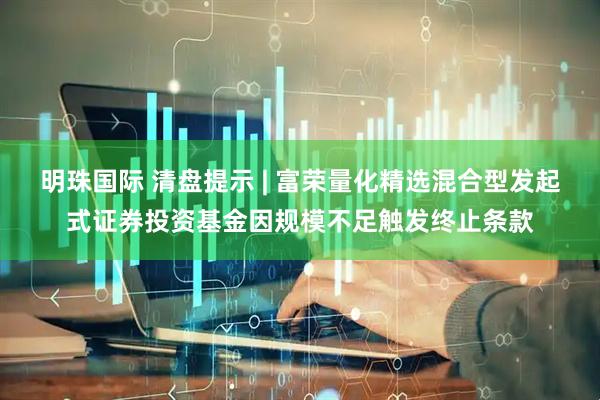 明珠国际 清盘提示 | 富荣量化精选混合型发起式证券投资基金因规模不足触发终止条款