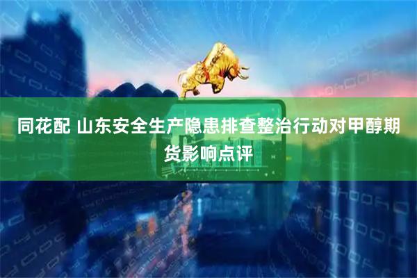同花配 山东安全生产隐患排查整治行动对甲醇期货影响点评