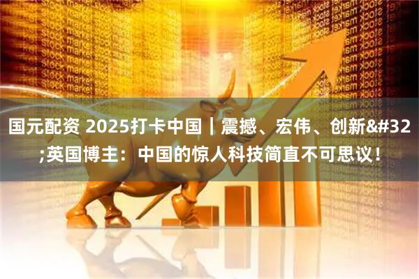国元配资 2025打卡中国｜震撼、宏伟、创新 英国博主：中国的惊人科技简直不可思议！