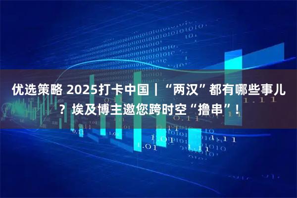 优选策略 2025打卡中国｜“两汉”都有哪些事儿？埃及博主邀您跨时空“撸串”！