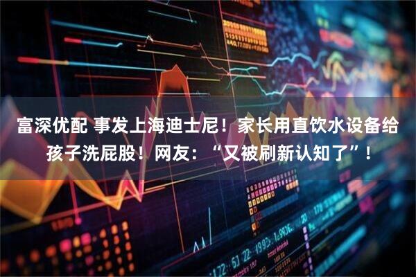 富深优配 事发上海迪士尼！家长用直饮水设备给孩子洗屁股！网友：“又被刷新认知了”！