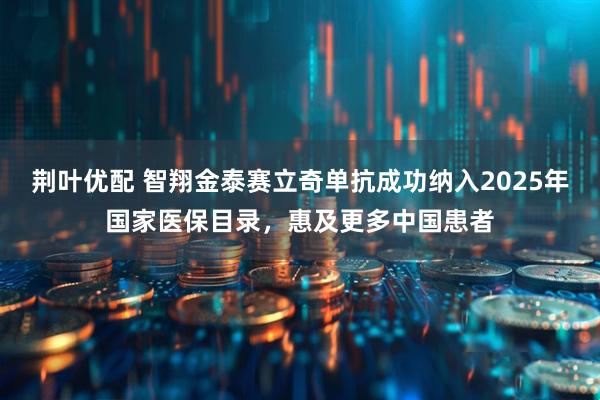 荆叶优配 智翔金泰赛立奇单抗成功纳入2025年国家医保目录，惠及更多中国患者