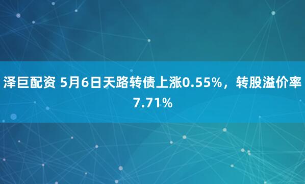 泽巨配资 5月6日天路转债上涨0.55%，转股溢价率7.71%