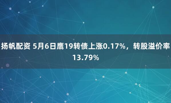 扬帆配资 5月6日鹰19转债上涨0.17%，转股溢价率13.79%