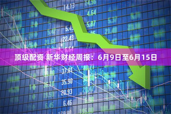 顶级配资 新华财经周报：6月9日至6月15日