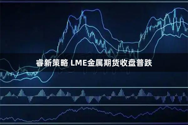 睿新策略 LME金属期货收盘普跌