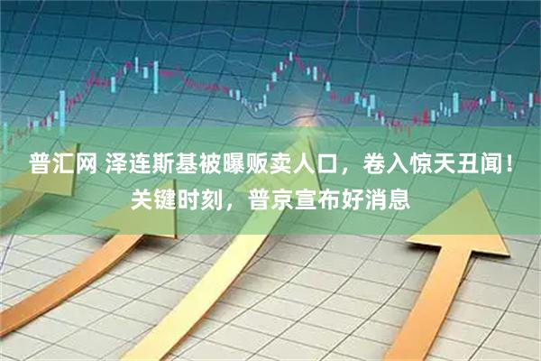 普汇网 泽连斯基被曝贩卖人口,卷入惊天丑闻!关键时刻,普京宣布好消息