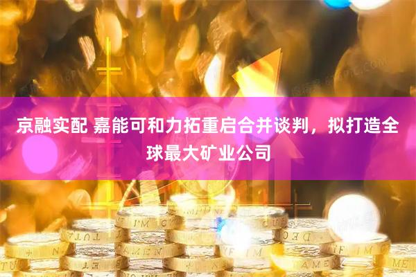 京融实配 嘉能可和力拓重启合并谈判，拟打造全球最大矿业公司