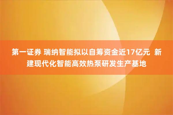 第一证券 瑞纳智能拟以自筹资金近17亿元  新建现代化智能高效热泵研发生产基地