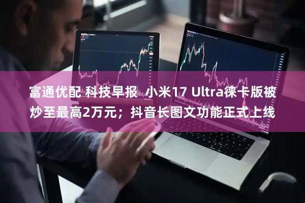富通优配 科技早报 小米17 Ultra徕卡版被炒至最高2万元;抖音长图文功能正式上线