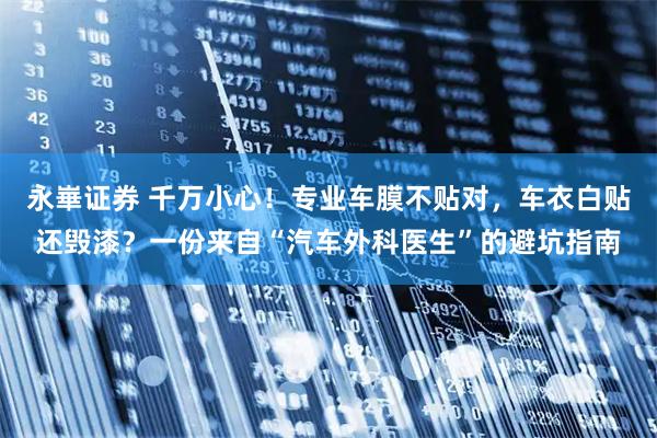 永崋证券 千万小心！专业车膜不贴对，车衣白贴还毁漆？一份来自“汽车外科医生”的避坑指南