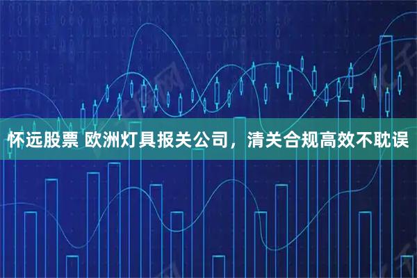 怀远股票 欧洲灯具报关公司,清关合规高效不耽误