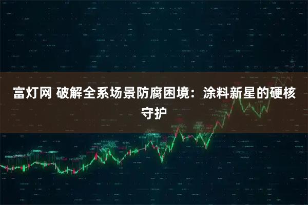 富灯网 破解全系场景防腐困境：涂料新星的硬核守护