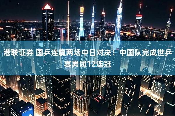 港联证券 国乒连赢两场中日对决！中国队完成世乒赛男团12连冠