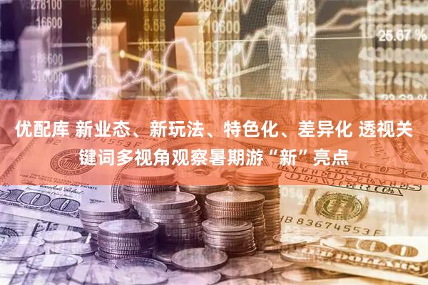 优配库 新业态、新玩法、特色化、差异化 透视关键词多视角观察暑期游“新”亮点