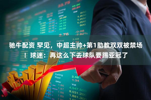 驰牛配资 罕见，中超主帅+第1助教双双被禁场！球迷：再这么下去球队要踢亚冠了