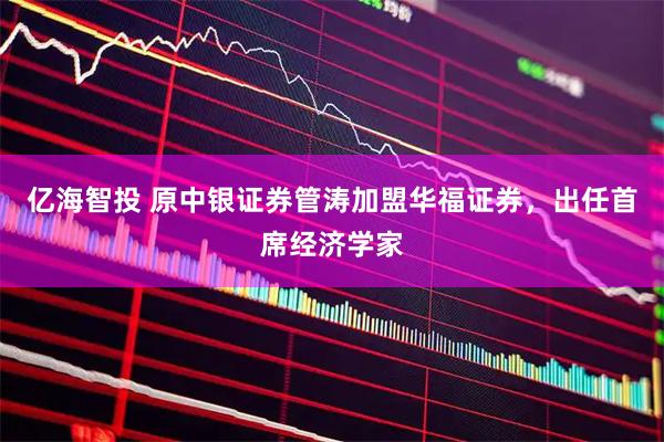 亿海智投 原中银证券管涛加盟华福证券，出任首席经济学家