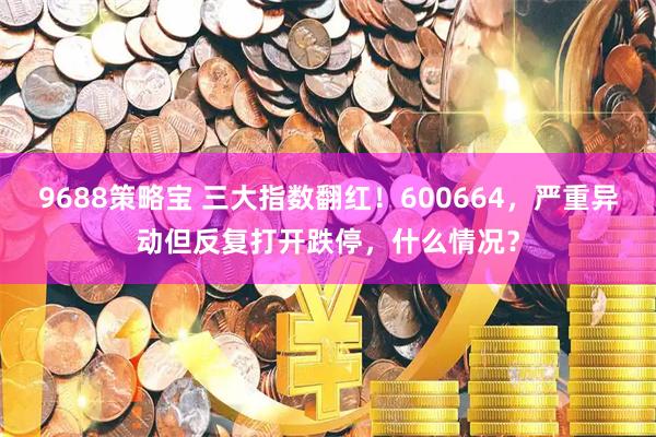 9688策略宝 三大指数翻红！600664，严重异动但反复打开跌停，什么情况？